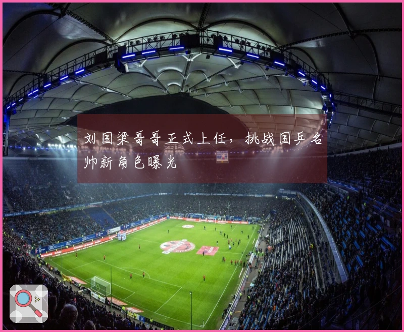 刘国梁哥哥正式上任，挑战国乒名帅新角色曝光