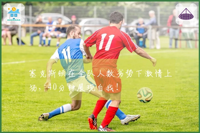 塞克斯顿在全队人数劣势下激情上场，40分钟展现自我！