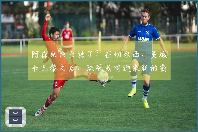 阿森纳该出场了？在切尔西、曼城和巴黎之后，欧冠或将迎来新的霸主