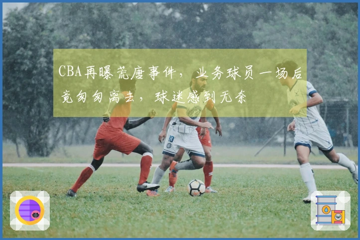 CBA再曝荒唐事件，业务球员一场后竟匆匆离去，球迷感到无奈