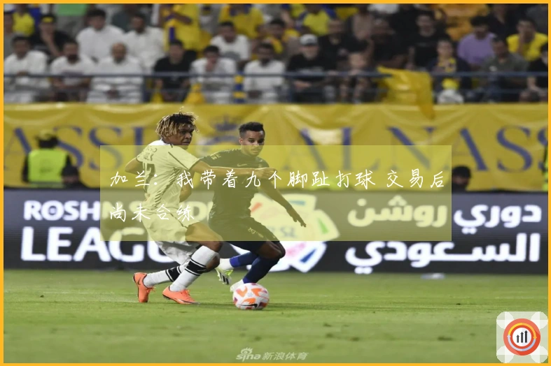 加兰：我带着九个脚趾打球 交易后尚未合练