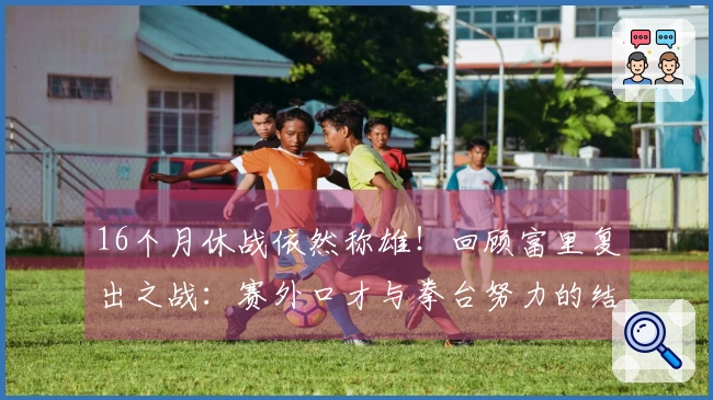 16个月休战依然称雄！回顾富里复出之战：赛外口才与拳台努力的结合