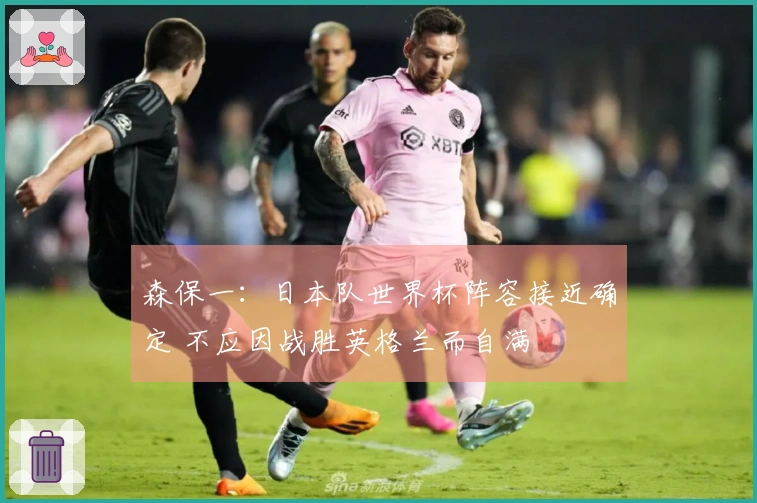 森保一：日本队世界杯阵容接近确定 不应因战胜英格兰而自满