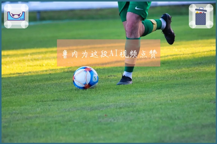 鲁内为这段AI视频点赞