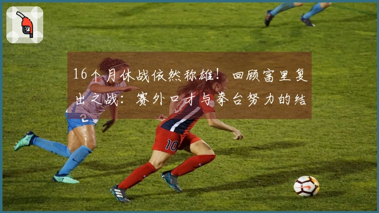 16个月休战依然称雄！回顾富里复出之战：赛外口才与拳台努力的结合