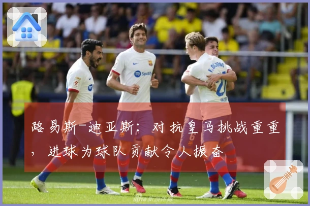 路易斯-迪亚斯：对抗皇马挑战重重，进球为球队贡献令人振奋