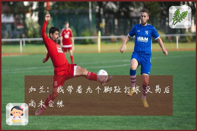 加兰：我带着九个脚趾打球 交易后尚未合练
