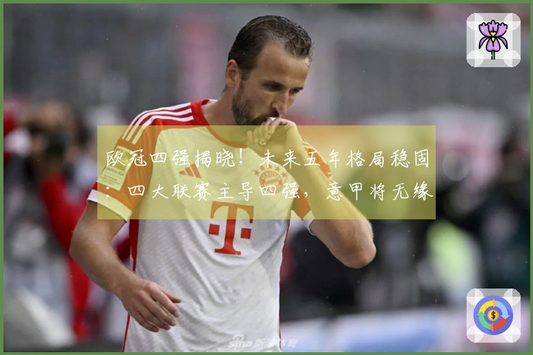 欧冠四强揭晓！未来五年格局稳固：四大联赛主导四强，意甲将无缘
