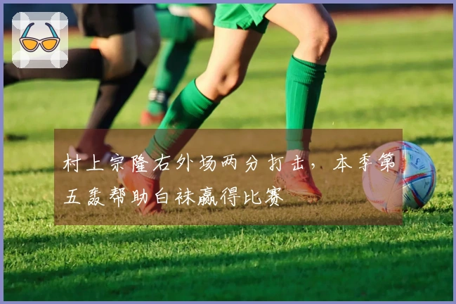 村上宗隆右外场两分打击，本季第五轰帮助白袜赢得比赛