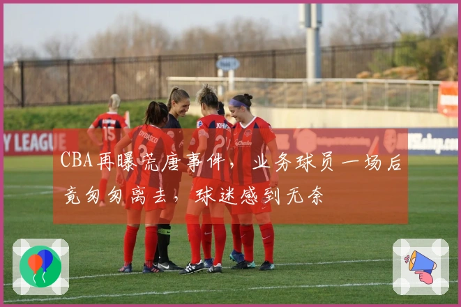 CBA再曝荒唐事件，业务球员一场后竟匆匆离去，球迷感到无奈